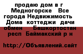 продаю дом в г. Медногорске - Все города Недвижимость » Дома, коттеджи, дачи обмен   . Башкортостан респ.,Баймакский р-н